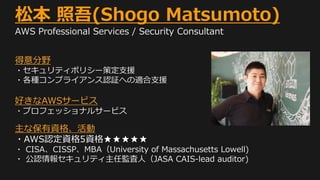 松本 照吾(Shogo Matsumoto)
AWS Professional Services / Security Consultant
得意分野
・セキュリティポリシー策定支援
・各種コンプライアンス認証への適合支援
好きなAWSサービス
・プロフェッショナルサービス
主な保有資格、活動
・AWS認定資格5資格★★★★★
・ CISA、CISSP、MBA（University of Massachusetts Lowell)
・ 公認情報セキュリティ主任監査人（JASA CAIS-lead auditor)
 