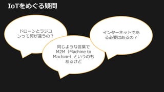 IoTをめぐる疑問
ドローンとラジコ
ンって何が違うの？
同じような言葉で
M2M（Machine to
Machine）というのも
あるけど
インターネットであ
る必要はあるの？
 