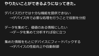 やりたいことができるようになってきた。
デバイスだけでは十分な機能を提供できない
→デバイス外で必要な処理を行うことで役割を分担
データを集めて、価値のある情報にしたい
→データを集めて分析すれば役に立つ
集めた情報をもとにデバイスにフィードバックする
→デバイスの性能向上や自動制御
 