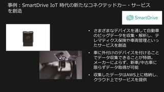 事例：SmartDrive IoT 時代の新たなコネクテッドカー・サービス
を創造
• さまざまなデバイスを通して自動車
のビッグデータを収集・解析し、テ
レマティクス保険や車両管理といっ
たサービスを創造
• 車に外付けのデバイスを付けること
でデータ収集できることが特徴。
メーカーによらず、新車/中古車に
限らずデータ取得が可能
• 収集したデータはAWS上に格納し、
クラウド上でサービスを提供
 