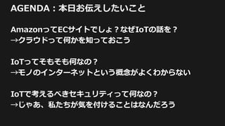 AGENDA：本日お伝えしたいこと
AmazonってECサイトでしょ？なぜIoTの話を？
→クラウドって何かを知っておこう
IoTってそもそも何なの？
→モノのインターネットという概念がよくわからない
IoTで考えるべきセキュリティって何なの？
→じゃあ、私たちが気を付けることはなんだろう
 