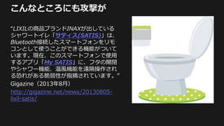 こんなところにも攻撃が
“LIXILの商品ブランドINAXが出している
シャワートイレ「サティス(SATIS)」は、
Bluetooth接続したスマートフォンをリモ
コンとして使うことができる機能がついて
います。現在、このスマートフォンで使用
するアプリ「My SATIS」に、フタの開閉
やシャワー機能、温風機能を遠隔操作され
る恐れがある脆弱性が指摘されています。”
Gigazine（2013年8月）
http://gigazine.net/news/20130805-
lixil-satis/
 