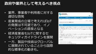 政府や業界として考えるべき視点
• 業界、事業者や利用者に対する
適切な啓発
• 産業育成の立場で考えればIoT
の発展は不可避であり、イノ
ベーションの源泉となる
• 経済産業省もIoTに関するセ
キュリティガイドラインを展開
• 一方、製品や技術はグローバル
に展開されていることから国際
的な標準化の動きも。
 