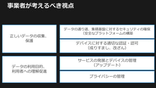 事業者が考えるべき視点
正しいデータの収集、
保護
データの利用目的、
利用者への理解促進
データの通り道、集積基盤に対するセキュリティの確保
（安全なプラットフォームの構築
デバイスに対する適切な認証・認可
（成りすまし、改ざん）
サービスの発展とデバイスの管理
（アップデート）
プライバシーの管理
 