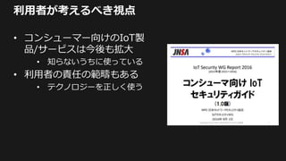 利用者が考えるべき視点
• コンシューマー向けのIoT製
品/サービスは今後も拡大
• 知らないうちに使っている
• 利用者の責任の範疇もある
• テクノロジーを正しく使う
 