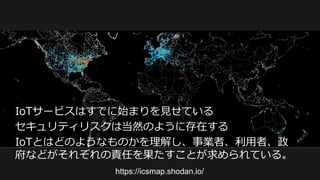 https://icsmap.shodan.io/
IoTサービスはすでに始まりを見せている
セキュリティリスクは当然のように存在する
IoTとはどのようなものかを理解し、事業者、利用者、政
府などがそれぞれの責任を果たすことが求められている。
 