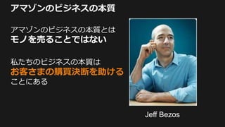 アマゾンのビジネスの本質
アマゾンのビジネスの本質とは
モノを売ることではない
私たちのビジネスの本質は
お客さまの購買決断を助ける
ことにある
Jeff Bezos
 