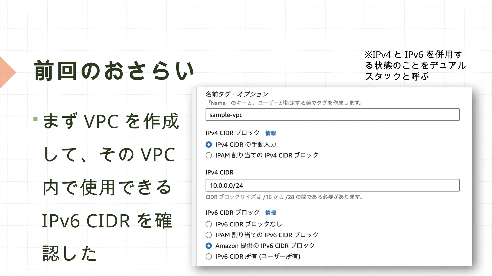 前回のおさらい
 まず VPC を作成
して、その VPC
内で使用できる
IPv6 CIDR を確
認した
※IPv4 と IPv6 を併用す
る状態のことをデュアル
スタックと呼ぶ
 
