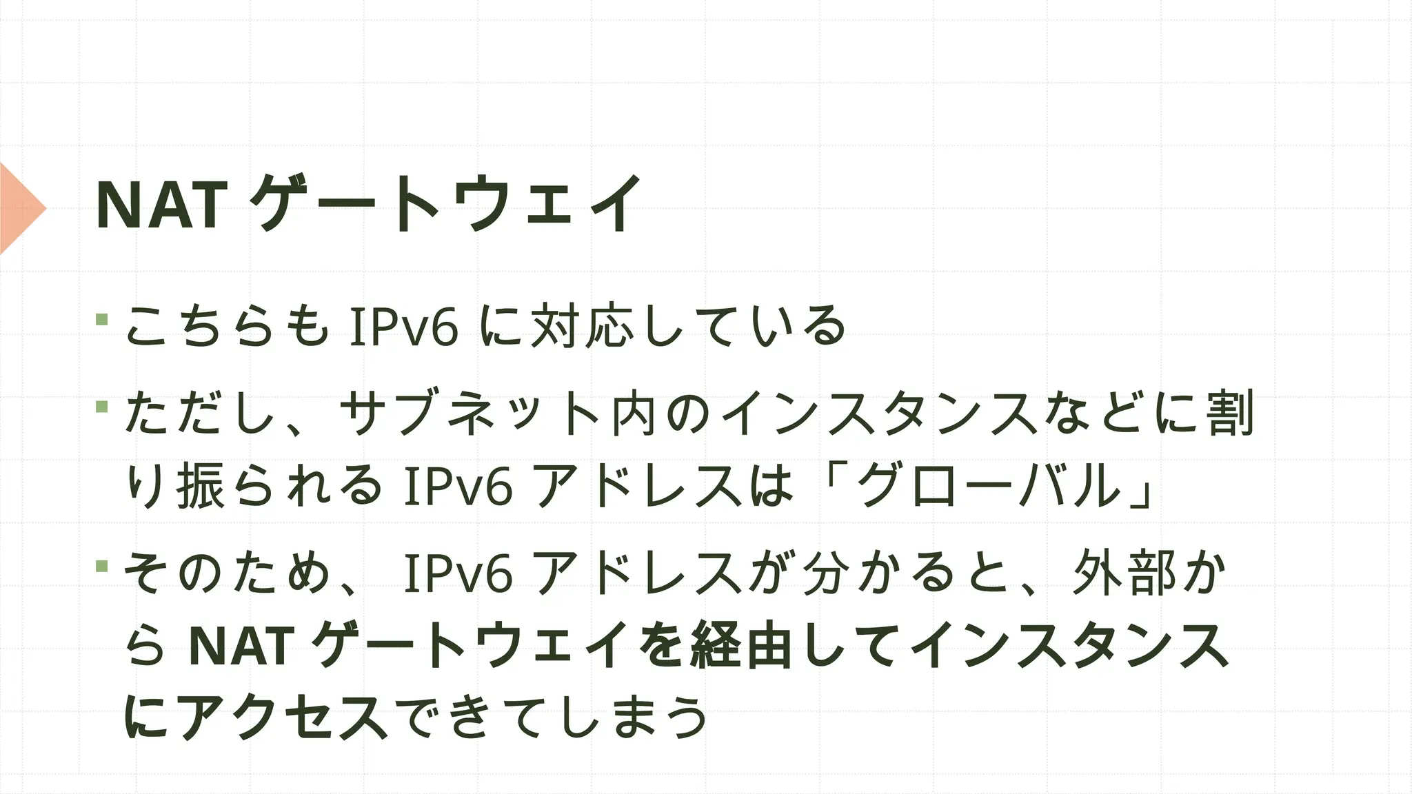 NAT ゲートウェイ
 こちらも IPv6 に対応している
 ただし、サブネット内のインスタンスなどに割
り振られる IPv6 アドレスは「グローバル」
 そのため、 IPv6 アドレスが分かると、外部か
ら NAT ゲートウェイを経由してインスタンス
にアクセスできてしまう
 