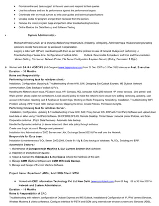 • Provide online and desk support to the end users and respond to their queries
• Use the software and test its performance against the performance targets
• Coordinate with technical authors to write user guides and technical specifications
• Develop codes for program and get them reviewed from the seniors
• Remove the minor program bugs and perform other troubleshooting functions.
• Online Restore the Data Backup and Software Testing
 System Administrator:-
Microsoft Windows 2008, 2012 and 2003 Networking Infrastructure. (Installing, configuring, Administering & Troubleshooting)Creating
policies to decide that a site can be accessed in organization.
Logging a ticket with ISP and coordinating with them as per define protocol in case of Network Outage and performing Li
Troubleshooting of Lease Line. Configuration of outlook & Ms Outlook, Responsible for backend and front end Documentation,
Modem Setting, Print server, Network Printer, File Server Configuration & system Security (Policy, Permission & Right)
 Worked with BAJAJ MOTORS Ltd Gurgaon (www.bajajmotors.com) from 21 Dec 2007 to 31 Dec 2010 date as an Asst. Executive.
Duration: - 36 Months
Roles and Responsibility:
Performing following task for windows client:-
Installation, Configuration, Updating & Troubleshooting of new H/W, S/W, Designing S/w Outlook Express, MS Outlook ,Network
communication, Data Backup of outlook & Pc’s.
Handling the Network down issue, PC down issue, HP, Compaq ,HCL computer ,KVM,200 Network HP printer devices , Line printer, web
Wipro printer, photo copier m/n on Network, Local security policy to make the network more secure And adding ,removing, updating, user
account information, resetting pwd & Analysis of System logs. Working on Radio Frequency Networking, Installation, Troubleshooting WIFI
Problem solving of PSTN and ISDN dial up Internet, Mapping the Drive, Create Policies, Permission & rights.
Performing following task for windows Server:-
Installation, Configuration, Updating & Troubleshooting of new H/W, S/W, Proxy Server ICS ,ERP with Third Party Software and upload down
load data on WAN using Third Party Software, DHCP,DNS,DFS,IIS, Remote Desktop, Printer Server ,Network printer Policies, and Scan
Corporation Antivirus , Pop3, Data Recovery, Automatic data backup.
Handle the Symantec antivirus on server sides and client side policy through antivirus.
Create user Login, Account, Manage user password
Installation And Administrator of 2003 Server over LAN, Exchange Server2003 & Fire wall over the Network.
Responsible for Data base:
Installation & maintenance of SQL Server 2000/2008, Oracle 9i /10g & Data backup of database, PL/SQL Scripting and ERP.
Automobile Sectors:-
1. Maintenance of Echogallender Machine & EDI Current Shorter MN Software
2. Inspection of production part Quality.
3. Repair & maintain the microscope & microwave (check the Hardness of the part)
4. Manage CMM Machine Software and CMM M/N Data Backup.
5. Manage and Design of Furnish Machine Software
Project Name: Broadband, ADSL, And ISDN Client: MTNL
 Worked with CRC Information Technology Pvt Ltd New Delhi (www.crcinfotech.com) from 01 Aug 06 to 30 Nov 2007 in
Network and System Administrator.
Duration: - 16 Months
Roles & Responsibility of CRC:
Troubleshooting with network, configuration of Outlook Express and MS Outlook, Installation & Configuration of IP, Web camera Services,
Wireless Modems & Video conference. Configure interface for PSTN and ISDN using internet over windows system and Services (ADSL,
 