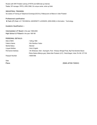 Router) with WIFI Problem solving of PSTN and ISDN dial up Internet.
Tools: OP manager, PRTG, UPM, DSM, CA unique center, what up Gold.
INDUSTRIAL TRAINING:
Six weeks of Training at Telephone Exchange (B.S.N.L) Pallavpuram at Meerut in Uttar Pradesh
Professional qualification:
B.Tech (IT) from U.P. TECHNICAL UNIVERSITY LUCKNOW, (2002-2006) in Information Technology.
Academic Qualification:--
Intermediate U.P Board in the year 1999-2000
High School U.P Board in the year 1997-98
PERSONAL DETAILS:-
Date of Birth : 1stAug 1982
Father‘s Name : Shri Ranthoo Yadav
Marital Status : Married
Lingual Abilities : Hindi, English
Permanent Address : Vill- Bhaluwai, Distt - Azamgarh, Post - Khanpur Bhagat Putty, Big Post-Sardaha Bazar,
Police Station-Bilariya ganj, State-Uttar Pradesh (U.P), Tahsil-Sagari, India, Pin N0. 277139
Passport Number : H0091956
Date
Place: (RAM JATAN YADAV)
 