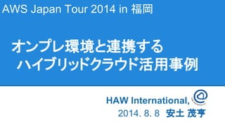 AWS Japan Tour 2014 in 福岡
HAW International, Inc　　
2014. 8. 8　安土 茂亨
オンプレ環境と連携する
ハイブリッドクラウド活用事例
 
