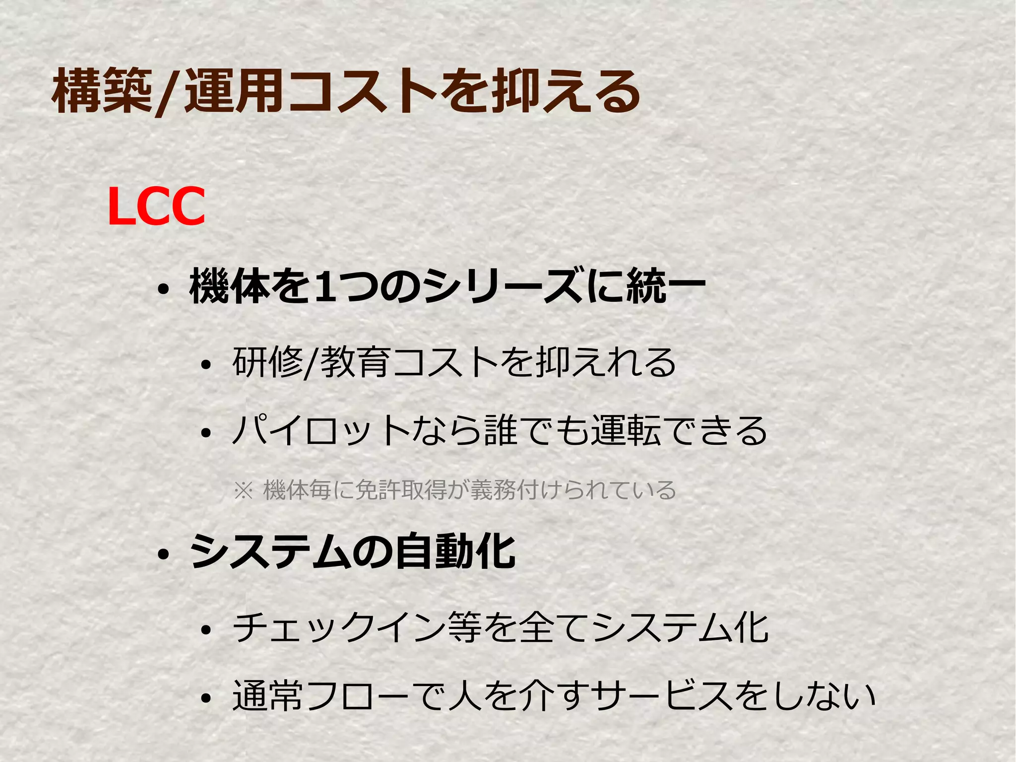 構築/運用コストを抑える

 LCC
  ●   機体を1つのシリーズに統一
      ●   研修/教育コストを抑えれる
      ●   パイロットなら誰でも運転できる
          ※ 機体毎に免許取得が義務付けられている

  ●   システムの自動化
      ●   チェックイン等を全てシステム化
      ●   通常フローで人を介すサービスをしない
 