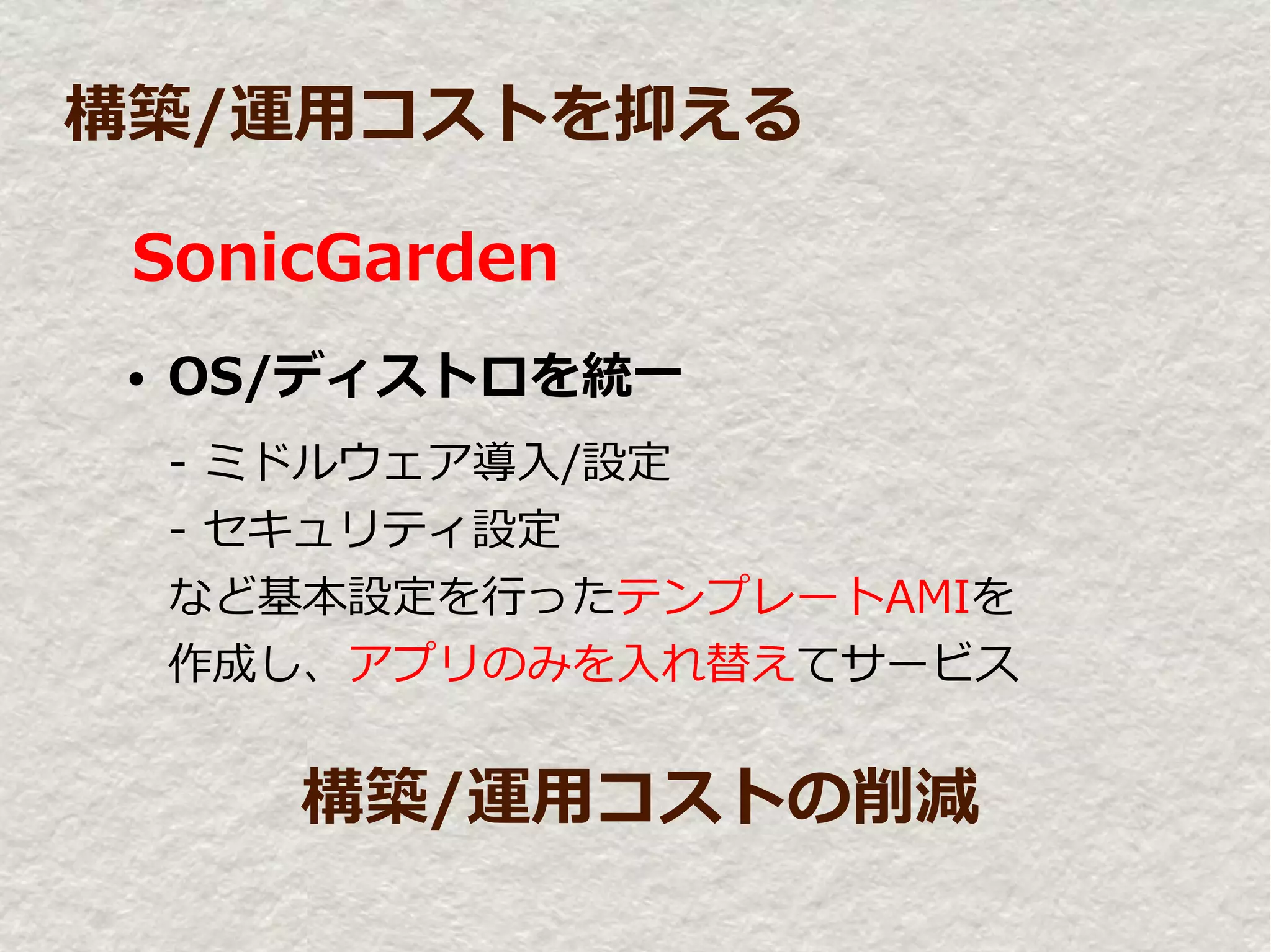 構築/運用コストを抑える

 SonicGarden
 ●   OS/ディストロを統一
     - ミドルウェア導入/設定
     - セキュリティ設定
     など基本設定を行ったテンプレートAMIを
     作成し、アプリのみを入れ替えてサービス


        構築/運用コストの削減
 