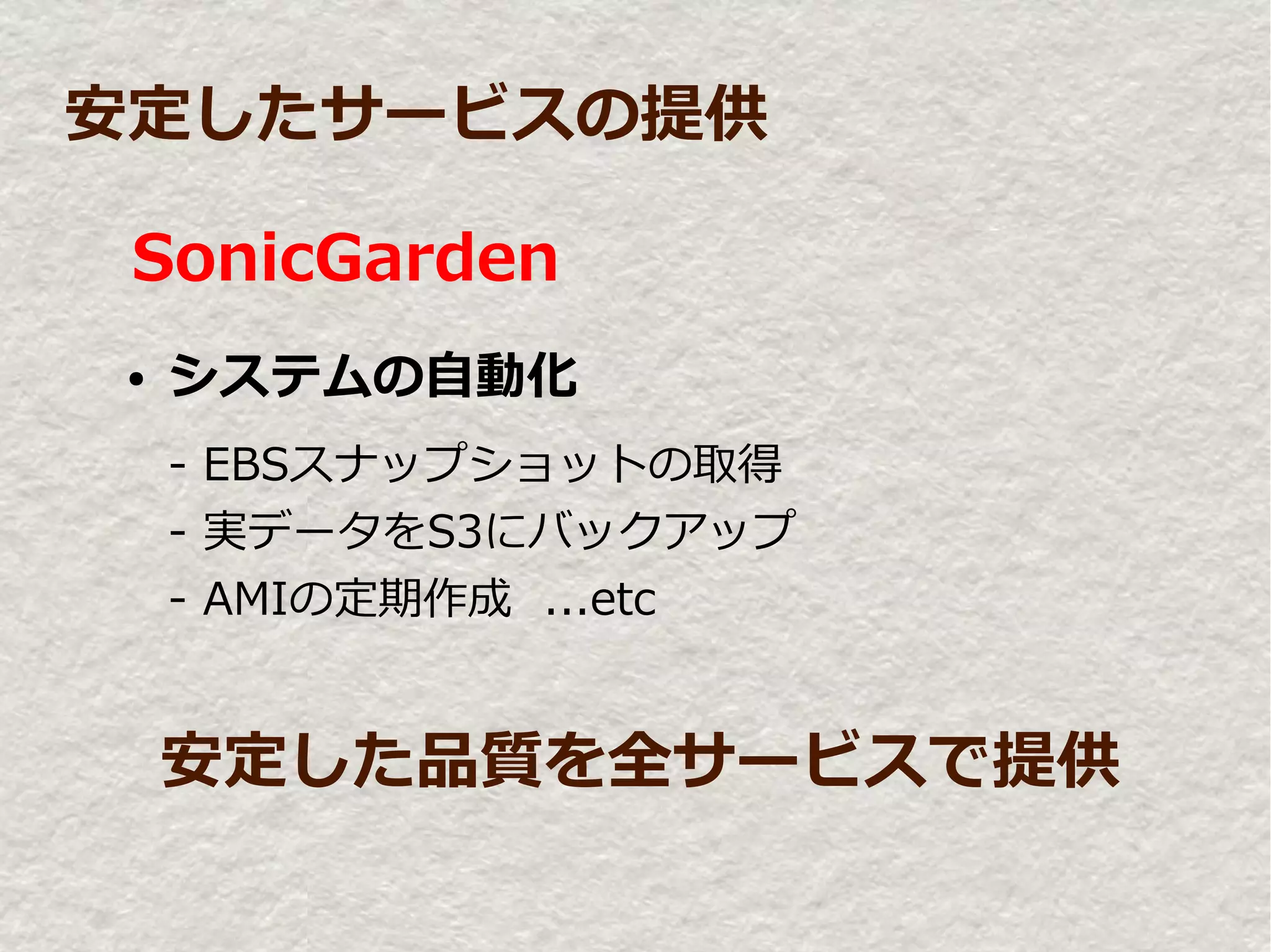安定したサービスの提供

 SonicGarden
●   システムの自動化
    - EBSスナップショットの取得
    - 実データをS3にバックアップ
    - AMIの定期作成 ...etc


    安定した品質を全サービスで提供
 