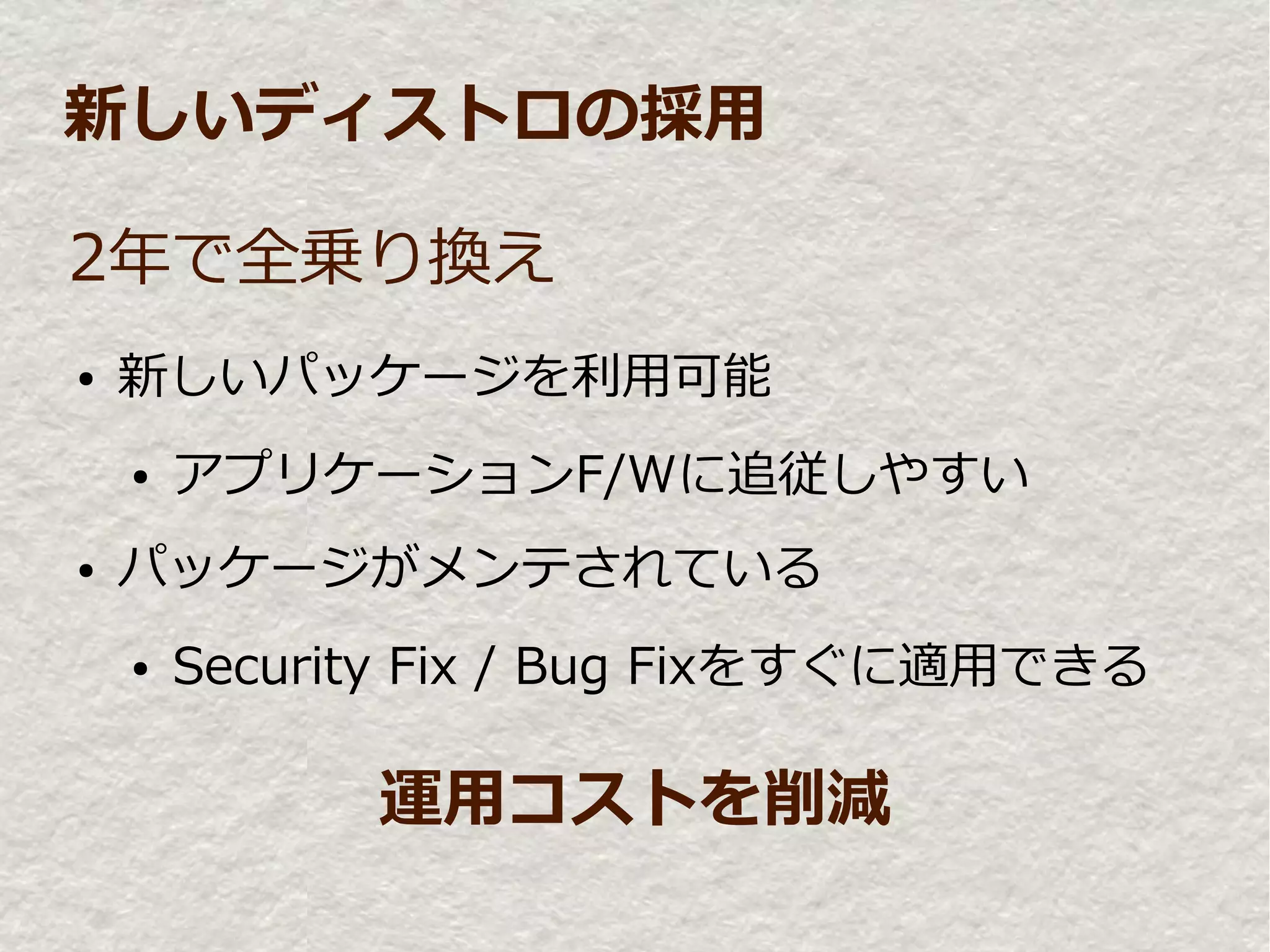 新しいディストロの採用

2年で全乗り換え
●   新しいパッケージを利用可能
    ●   アプリケーションF/Wに追従しやすい
●   パッケージがメンテされている
    ●   Security Fix / Bug Fixをすぐに適用できる

              運用コストを削減
 