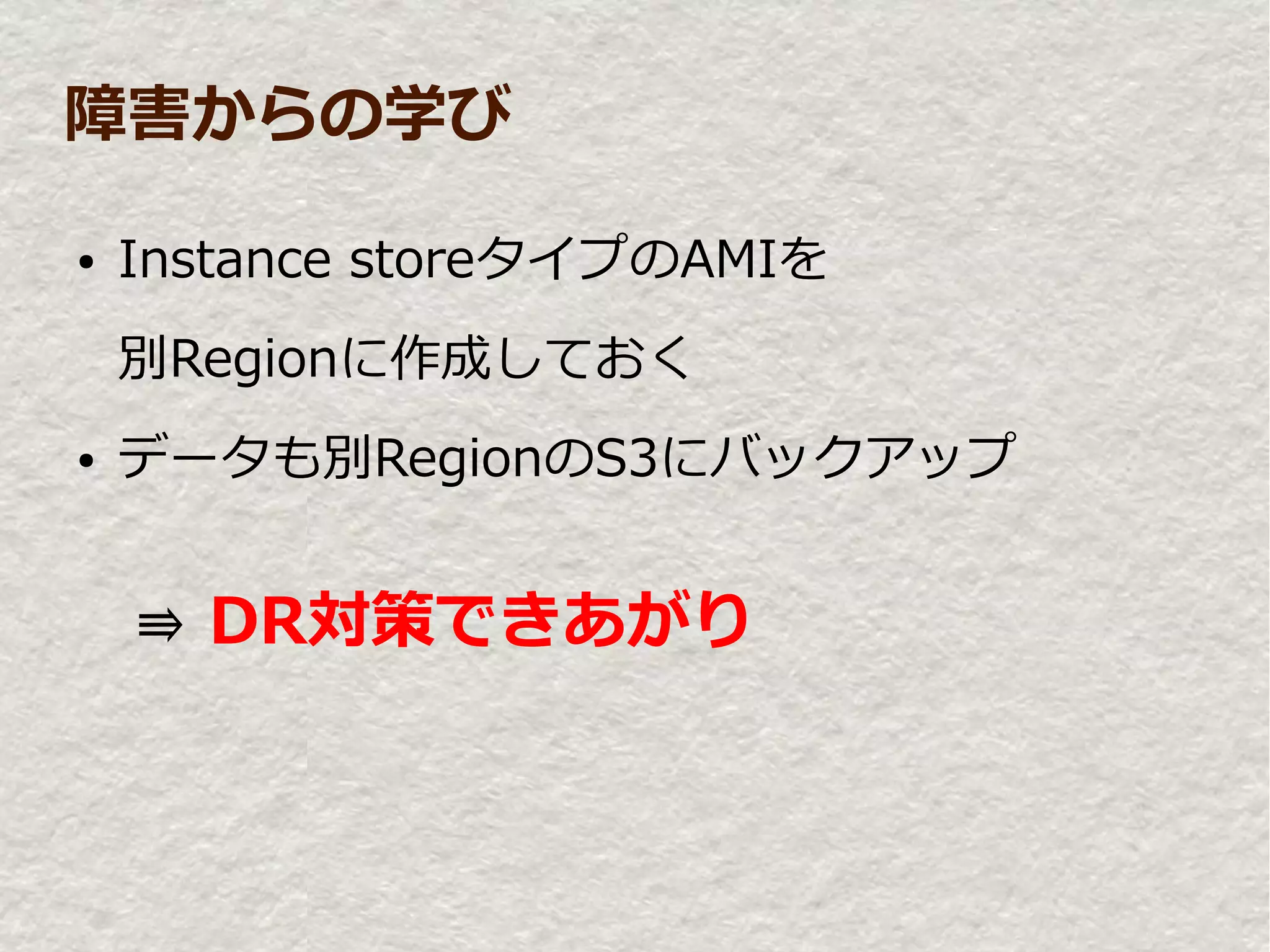 障害からの学び

●   Instance storeタイプのAMIを
    別Regionに作成しておく
●   データも別RegionのS3にバックアップ


　⇛ DR対策できあがり
 