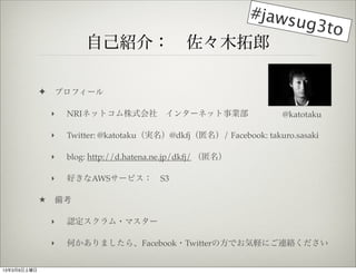 #jaws
                                        ug3to
                         ԼB飺?ľ

             ?   ץե`

                 ?   NRIͥåȥʽ?󥿩`ͥåI                        @katotaku

                 ?   Twitter: @katotakug@dkfj/ Facebook: takuro.sasaki

                 ?   blog: http://d.hatena.ne.jp/dkfj/ 

                 ?   äAWS`ӥ?S3

                俼

                 ?   J?ޥ`

                 ?   Τޤ顢Facebook?TwitterηǤXˤBj


1339
 