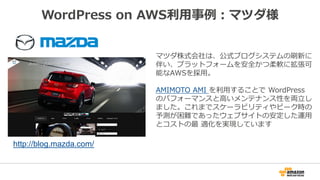 WordPress on AWS利用事例：マツダ様
マツダ株式会社は、公式ブログシステムの刷新に
伴い、プラットフォームを安全かつ柔軟に拡張可
能なAWSを採用。
AMIMOTO AMI を利用することで WordPress
のパフォーマンスと高いメンテナンス性を両立し
ました。これまでスケーラビリティやピーク時の
予測が困難であったウェブサイトの安定した運用
とコストの最 適化を実現しています
http://blog.mazda.com/
 