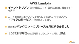 AWS Lambda
イベントドリブンで開発者のコード（JavaScript / Node.js)
を実行
コードを大きな単一アプリで書くのではなく、小さなアプリ
（マイクロサービス）の連続として書く
開発者がバックエンドのリソースを気にする必要なし
100ミリ秒単位の処理時間とリクエストに対して課金
 