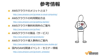 参考情報
AWSクラウドのメリットとは？
http://aws.amazon.com/jp/what-is-cloud-computing/
AWSクラウドの利用開始方法
http://aws.amazon.com/jp/getting-started/
AWSクラウド無料利用枠のご案内
http://aws.amazon.com/jp/free/
AWSクラウドの製品（サービス）
http://aws.amazon.com/jp/products/
AWSクラウド導入事例のご案内
http://aws.amazon.com/jp/solutions/case-studies-jp/
国内のAWS関連イベント・セミナー情報
http://aws.amazon.com/jp/event_schedule/
 