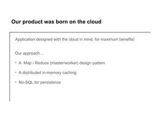 Our product was born on the cloud


 Application designed with the cloud in mind, for maximum benefits!


 Our approach…

 • A Map / Reduce (master/worker) design pattern

 • A distributed in-memory caching

 • No-SQL for persistence
 