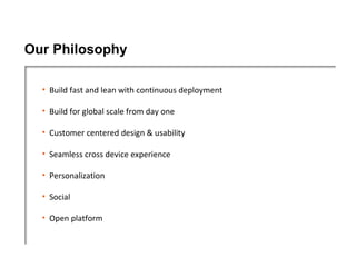 Our Philosophy

  • Build fast and lean with continuous deployment

  • Build for global scale from day one

  • Customer centered design & usability

  • Seamless cross device experience

  • Personalization

  • Social

  • Open platform
 