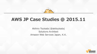 AWS  JP  Case  Studies  @  2015.11
Akihiro  Tsukada (@akitsukada)
Solutions  Architect
Amazon  Web  Services  Japan, K.K.
 