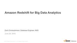 © 2015, Amazon Web Services, Inc. or its Affiliates. All rights reserved.
Zach Christopherson, Database Engineer, AWS
June 28, 2016
Amazon Redshift for Big Data Analytics
 