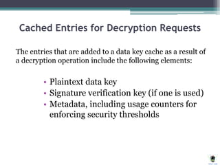 Cached Entries for Decryption Requests
The entries that are added to a data key cache as a result of
a decryption operation include the following elements:
• Plaintext data key
• Signature verification key (if one is used)
• Metadata, including usage counters for
enforcing security thresholds
 