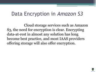 Data Encryption in Amazon S3
Cloud storage services such as Amazon
S3, the need for encryption is clear. Encrypting
data-at-rest in almost any solution has long
become best practice, and most IAAS providers
offering storage will also offer encryption.
 