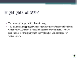 Highlights of SSE-C
• You must use https protocol service only.
• You manage a mapping of which encryption key was used to encrypt
which object. Amazon S3 does not store encryption keys. You are
responsible for tracking which encryption key you provided for
which object.
 