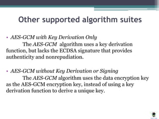 Other supported algorithm suites
• AES-GCM with Key Derivation Only
The AES-GCM algorithm uses a key derivation
function, but lacks the ECDSA signature that provides
authenticity and nonrepudiation.
• AES-GCM without Key Derivation or Signing
The AES-GCM algorithm uses the data encryption key
as the AES-GCM encryption key, instead of using a key
derivation function to derive a unique key.
 