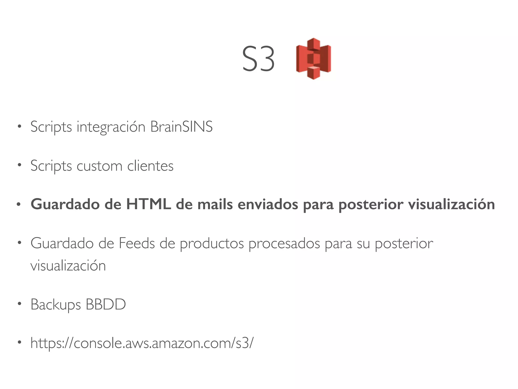 S3
• Scripts integración BrainSINS
• Scripts custom clientes
• Guardado de HTML de mails enviados para posterior visualización
• Guardado de Feeds de productos procesados para su posterior
visualización
• Backups BBDD
• https://console.aws.amazon.com/s3/
 