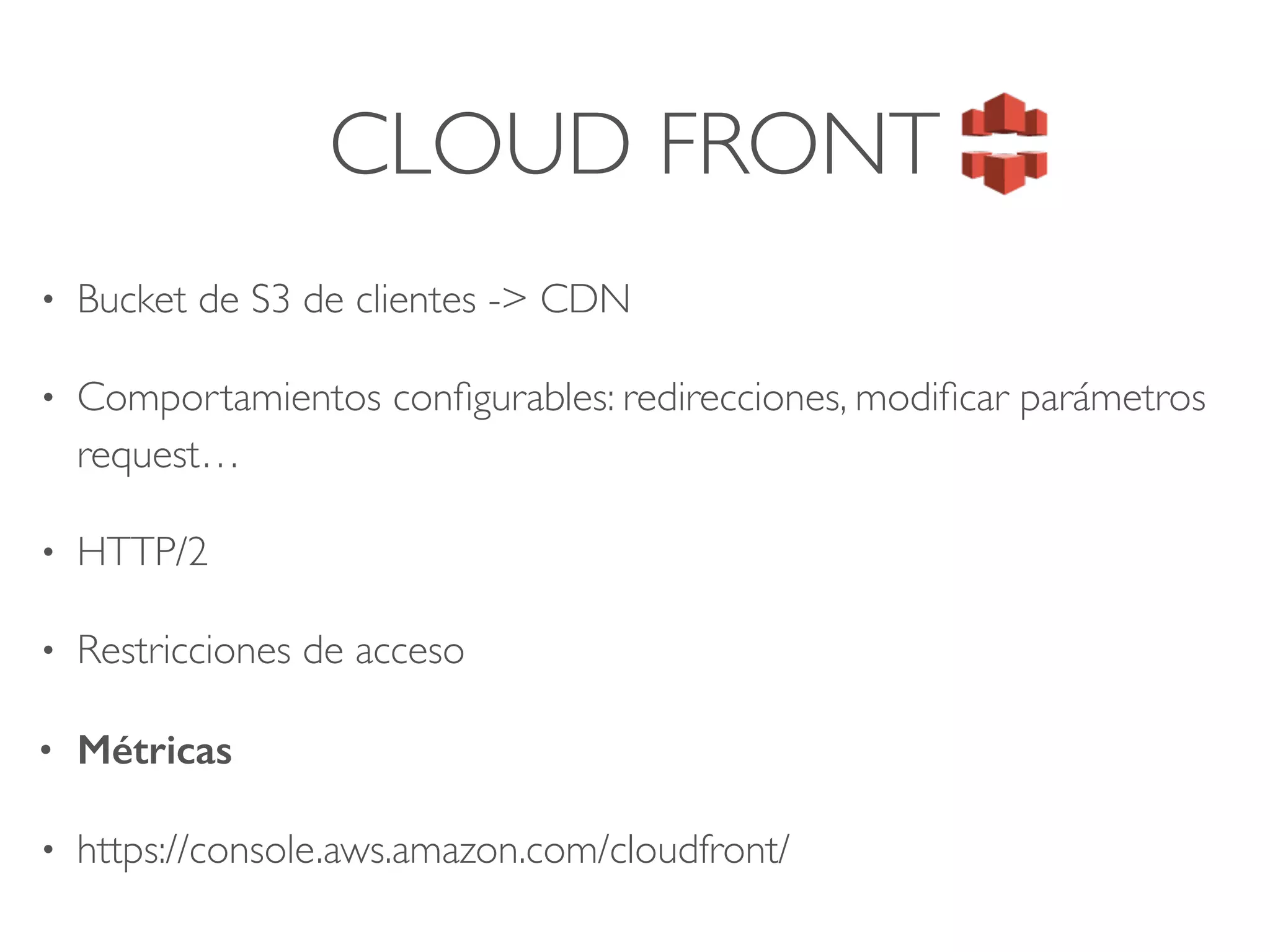 CLOUD FRONT
• Bucket de S3 de clientes -> CDN
• Comportamientos conﬁgurables: redirecciones, modiﬁcar parámetros
request…
• HTTP/2
• Restricciones de acceso
• Métricas
• https://console.aws.amazon.com/cloudfront/
 