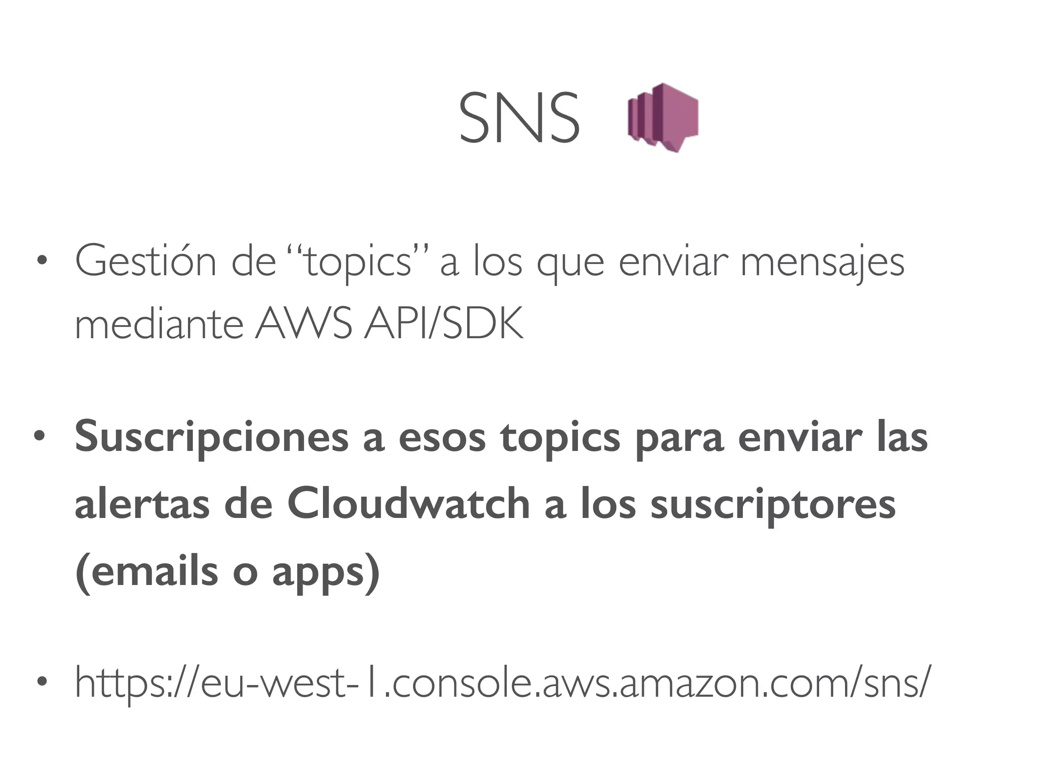 SNS
• Gestión de “topics” a los que enviar mensajes
mediante AWS API/SDK
• Suscripciones a esos topics para enviar las
alertas de Cloudwatch a los suscriptores
(emails o apps)
• https://eu-west-1.console.aws.amazon.com/sns/
 