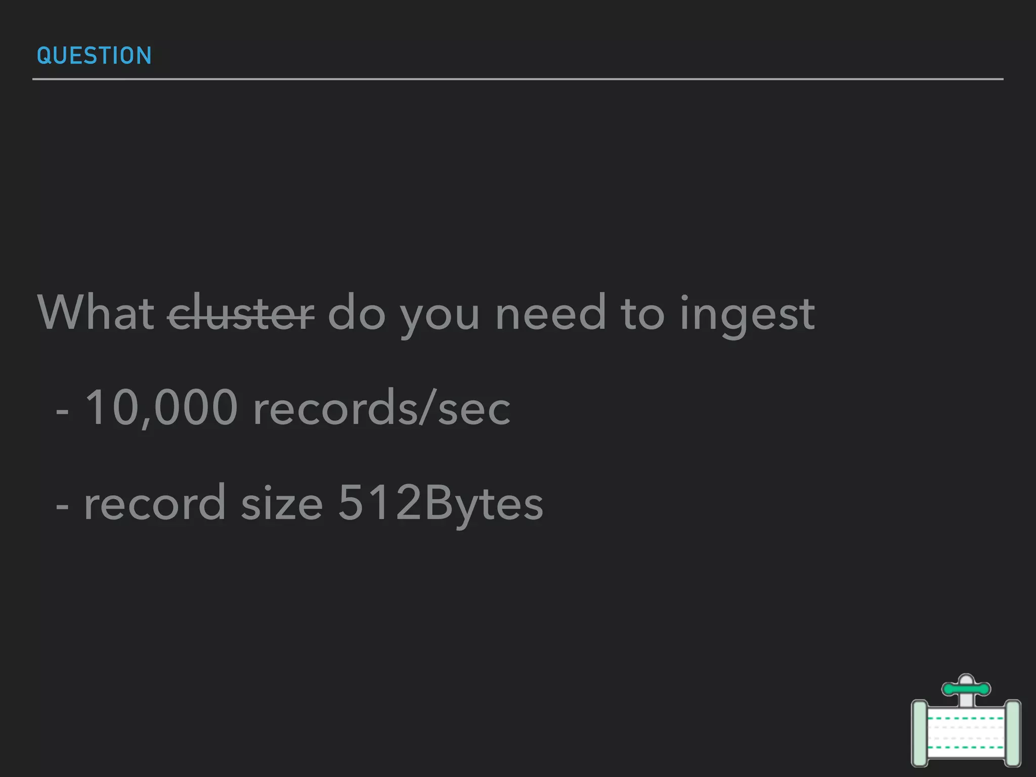 QUESTION
What cluster do you need to ingest
- 10,000 records/sec
- record size 512Bytes
 