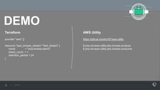 DEMO
Terraform
provider "aws" {}
resource "aws_kinesis_stream" "test_stream" {
name = "aws-kinesis-demo"
shard_count = 1
retention_period = 24
}
AWS Utility
https://github.com/kj187/aws-utility
$ php bin/aws-utility.php kinesis:produce
$ php bin/aws-utility.php kinesis:consume
 