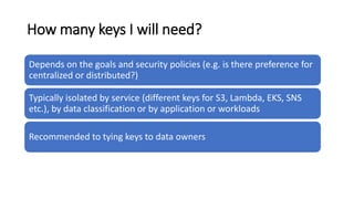 How many keys I will need?
Depends on the goals and security policies (e.g. is there preference for
centralized or distributed?)
Typically isolated by service (different keys for S3, Lambda, EKS, SNS
etc.), by data classification or by application or workloads
Recommended to tying keys to data owners
 