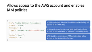 Allows access to the AWS account and enables
IAM policies
It gives the AWS account that owns the KMS key full
access to the KMS key.
It allows the account to use IAM policies to allow
access to the KMS key, in addition to the key policy.
Without this permission, IAM policies that allow
access to the key are ineffective
 