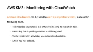AWS KMS : Monitoring with CloudWatch
Amazon CloudWatch can be used to alert on important events, such as the
following ones.
• The imported key material in a KMS key is nearing its expiration date.
• A KMS key that is pending deletion is still being used.
• The key material in a KMS key was automatically rotated.
• A KMS key was deleted.
 