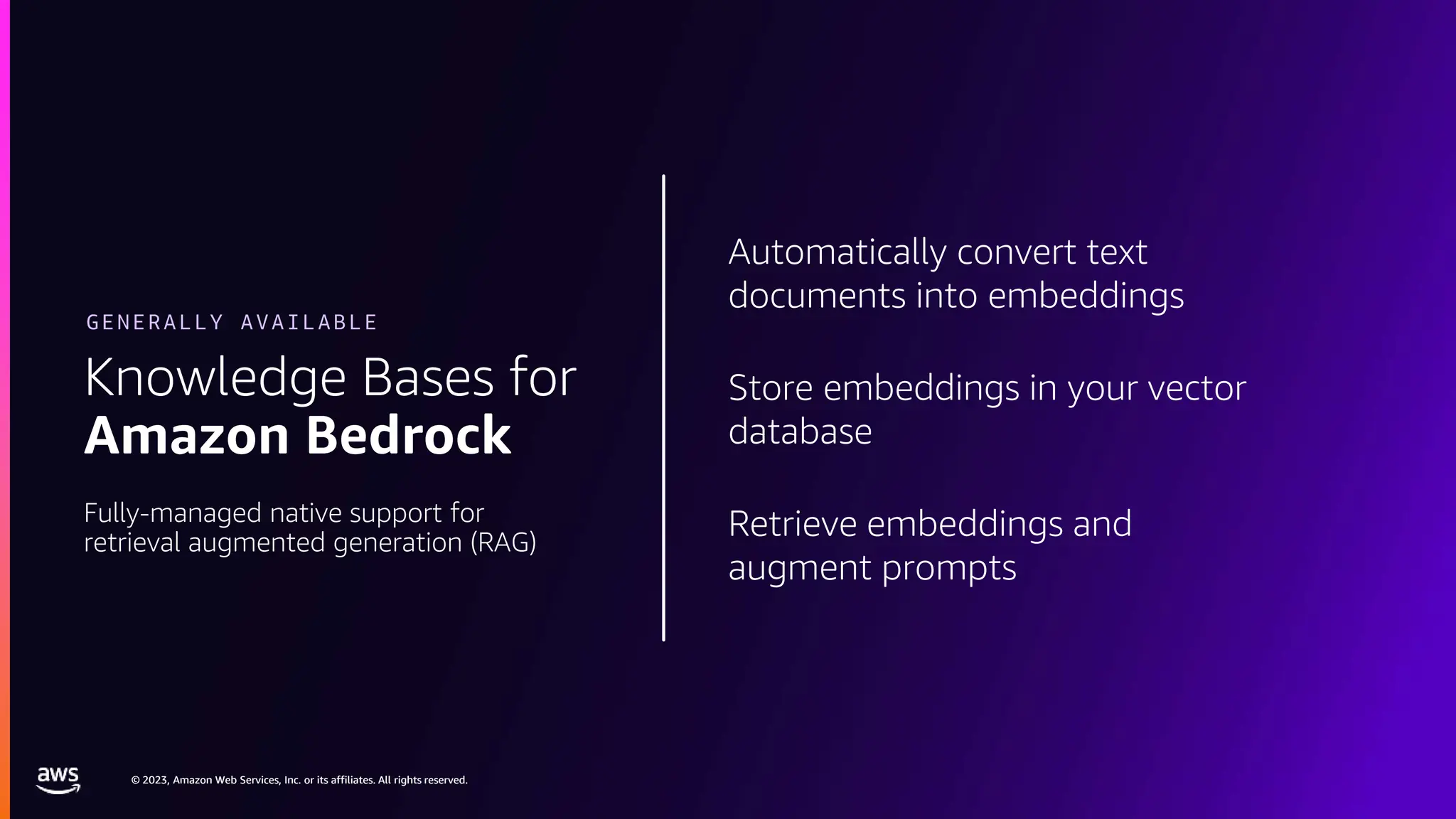 © 2023, Amazon Web Services, Inc. or its affiliates. All rights reserved.
© 2023, Amazon Web Services, Inc. or its affiliates. All rights reserved.
Automatically convert text
documents into embeddings
Store embeddings in your vector
database
Retrieve embeddings and
augment prompts
Knowledge Bases for
Amazon Bedrock
Fully-managed native support for
retrieval augmented generation (RAG)
GENERALLY AVAILABLE
 