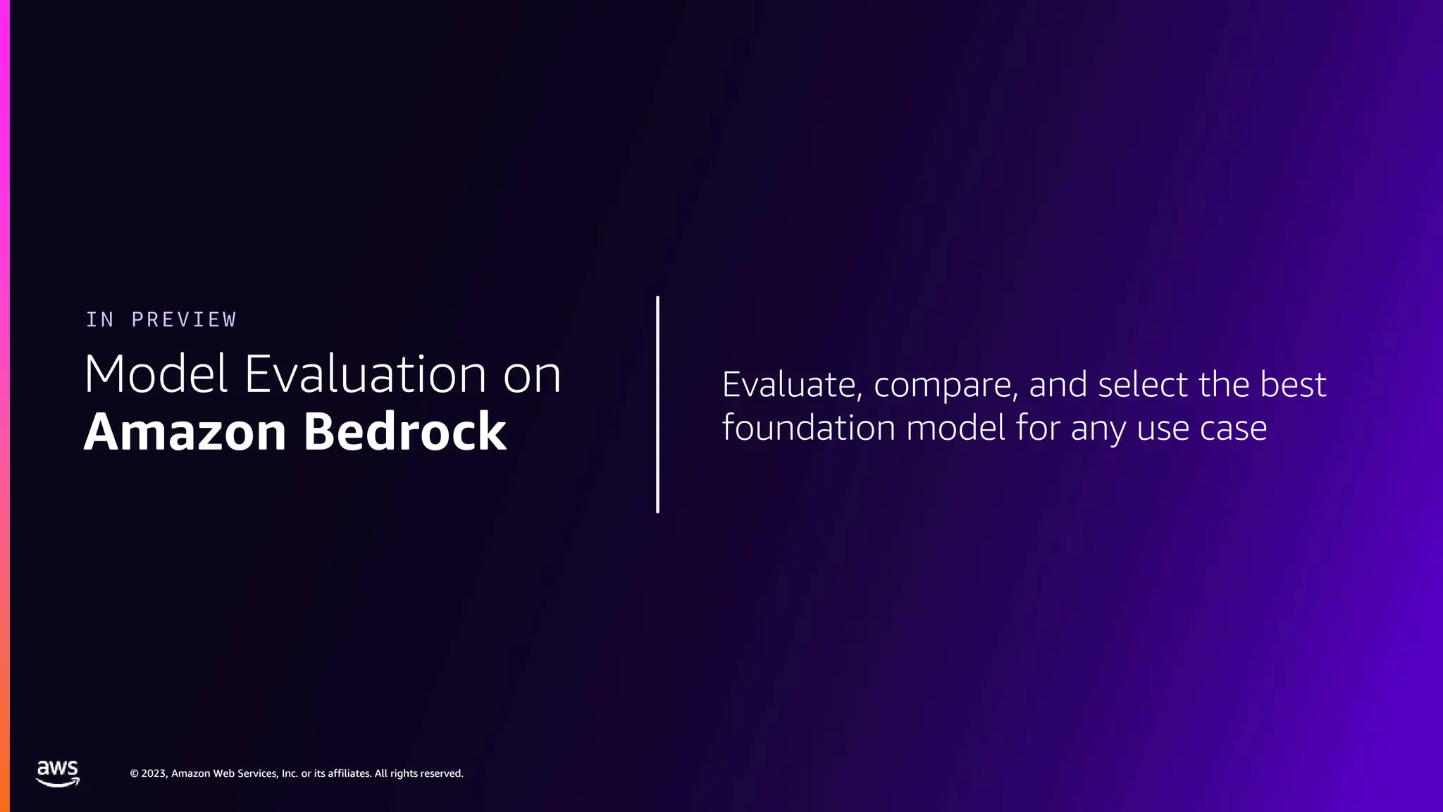 © 2023, Amazon Web Services, Inc. or its affiliates. All rights reserved.
© 2023, Amazon Web Services, Inc. or its affiliates. All rights reserved.
Evaluate, compare, and select the best
foundation model for any use case
Model Evaluation on
Amazon Bedrock
IN PREVIEW
 