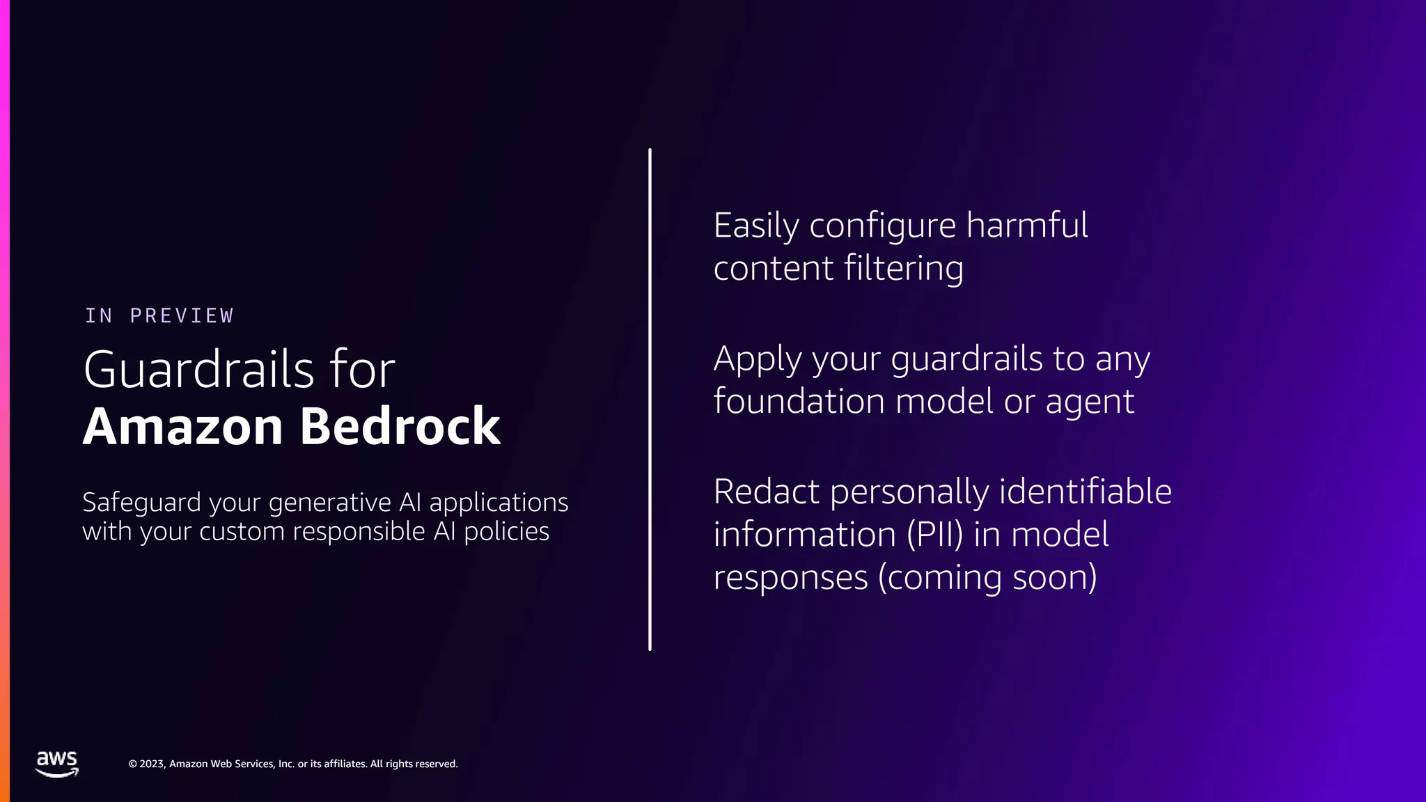 © 2023, Amazon Web Services, Inc. or its affiliates. All rights reserved.
© 2023, Amazon Web Services, Inc. or its affiliates. All rights reserved.
Easily configure harmful
content filtering
Apply your guardrails to any
foundation model or agent
Redact personally identifiable
information (PII) in model
responses (coming soon)
Guardrails for
Amazon Bedrock
IN PREVIEW
Safeguard your generative AI applications
with your custom responsible AI policies
 