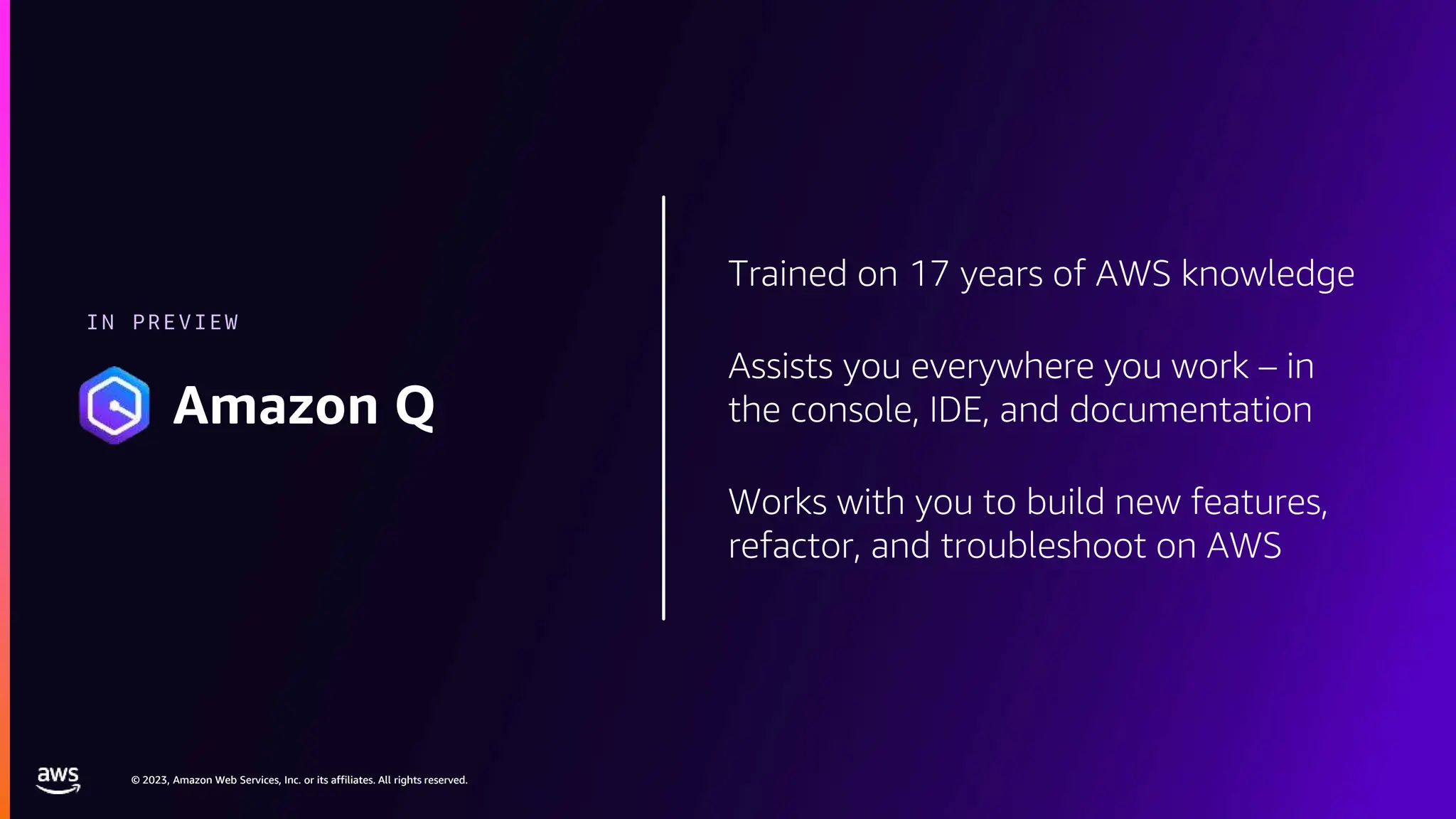 © 2023, Amazon Web Services, Inc. or its affiliates. All rights reserved.
© 2023, Amazon Web Services, Inc. or its affiliates. All rights reserved.
Trained on 17 years of AWS knowledge
Assists you everywhere you work – in
the console, IDE, and documentation
Works with you to build new features,
refactor, and troubleshoot on AWS
IN PREVIEW
Amazon Q
 