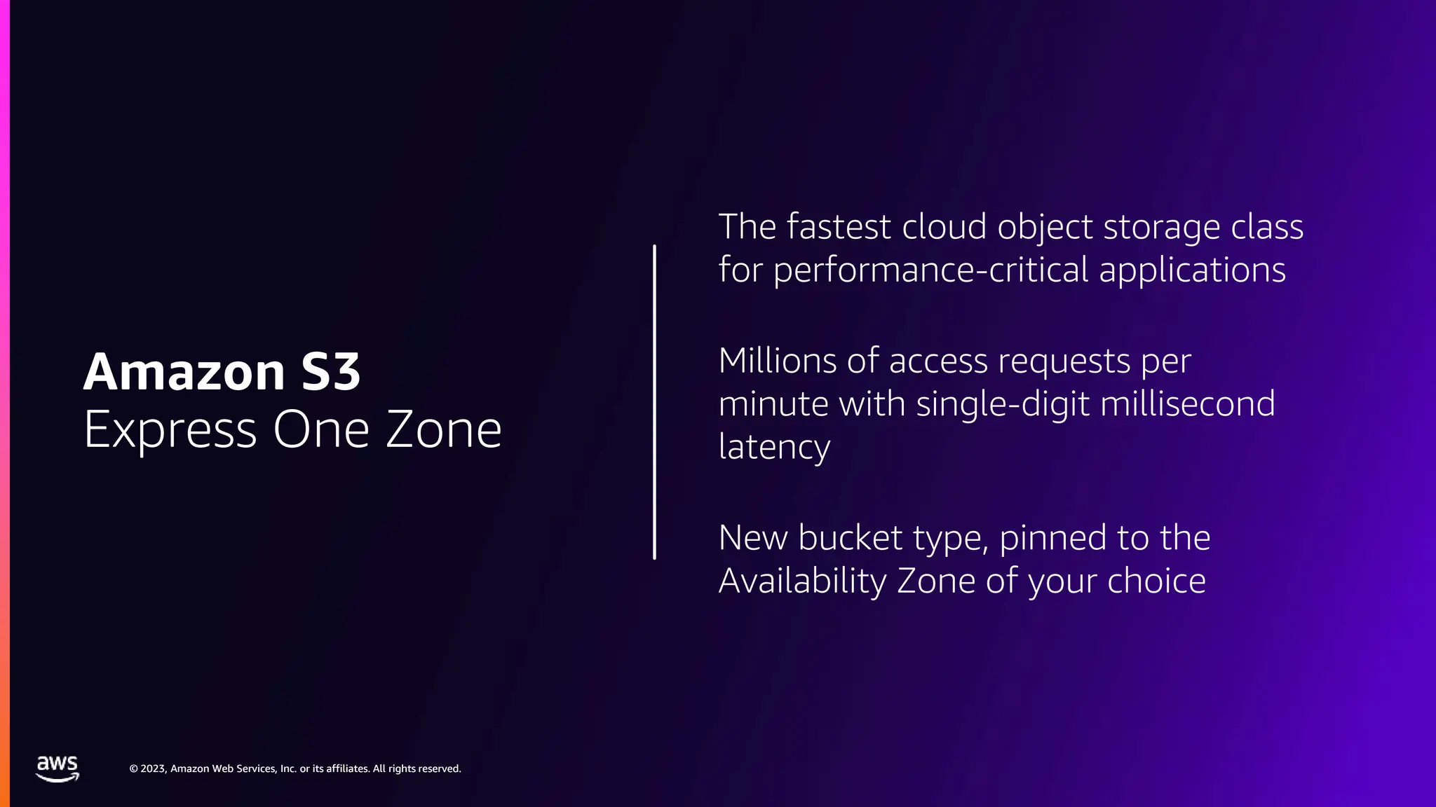 © 2023, Amazon Web Services, Inc. or its affiliates. All rights reserved.
© 2023, Amazon Web Services, Inc. or its affiliates. All rights reserved.
The fastest cloud object storage class
for performance-critical applications
Millions of access requests per
minute with single-digit millisecond
latency
New bucket type, pinned to the
Availability Zone of your choice
Amazon S3
Express One Zone
 