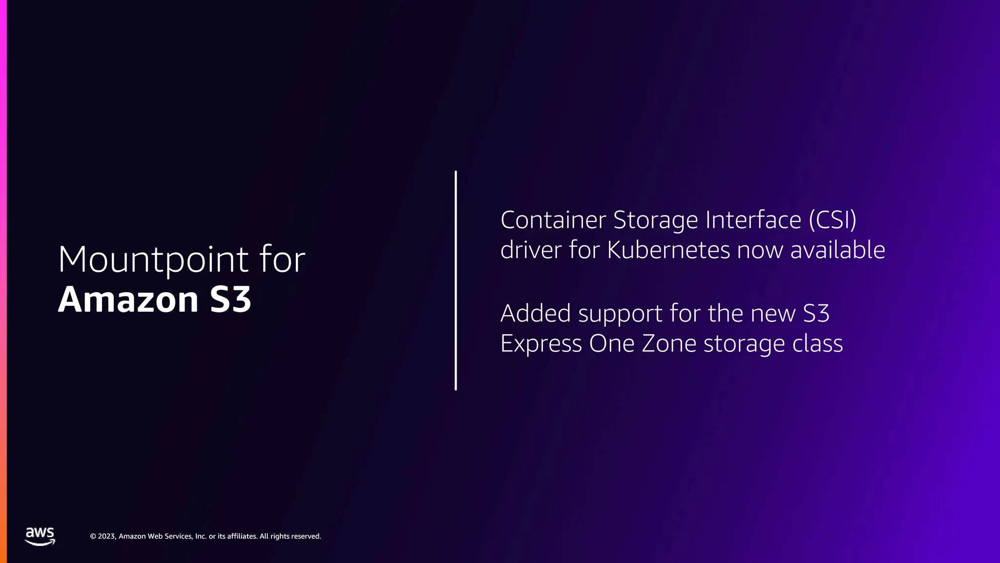 © 2023, Amazon Web Services, Inc. or its affiliates. All rights reserved.
© 2023, Amazon Web Services, Inc. or its affiliates. All rights reserved.
Container Storage Interface (CSI)
driver for Kubernetes now available
Added support for the new S3
Express One Zone storage class
Mountpoint for
Amazon S3
 
