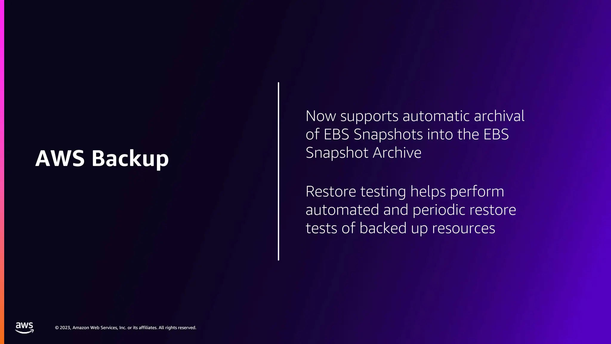 © 2023, Amazon Web Services, Inc. or its affiliates. All rights reserved.
© 2023, Amazon Web Services, Inc. or its affiliates. All rights reserved.
Now supports automatic archival
of EBS Snapshots into the EBS
Snapshot Archive
Restore testing helps perform
automated and periodic restore
tests of backed up resources
AWS Backup
 