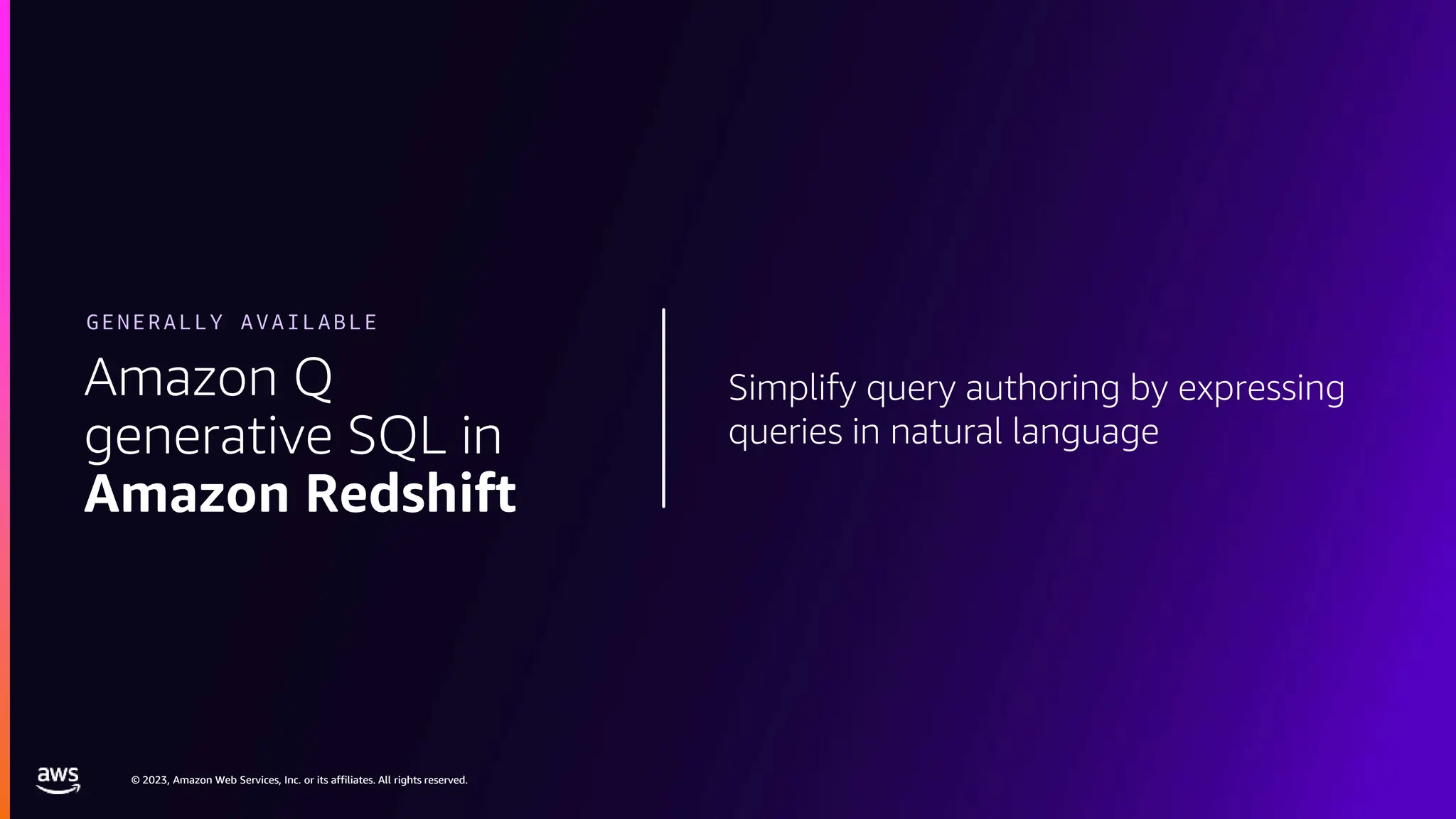 © 2023, Amazon Web Services, Inc. or its affiliates. All rights reserved.
© 2023, Amazon Web Services, Inc. or its affiliates. All rights reserved.
Simplify query authoring by expressing
queries in natural language
Amazon Q
generative SQL in
Amazon Redshift
GENERALLY AVAILABLE
 