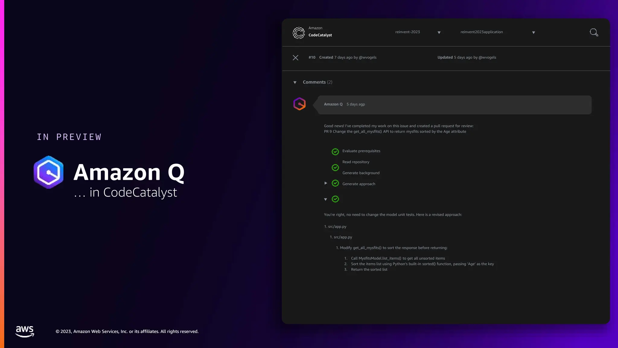 © 2023, Amazon Web Services, Inc. or its affiliates. All rights reserved.
© 2023, Amazon Web Services, Inc. or its affiliates. All rights reserved.
IN PREVIEW
Amazon Q
… in CodeCatalyst
reinvent-2023
CodeCatalyst
Amazon
reinvent2023application
#10 Created 7 days ago by @wvogels Updated 5 days ago by @wvogels
Comments (2)
Amazon Q 5 days agp
Good news! I’ve completed my work on this issue and created a pull request for review:
PR 9 Change the get_all_mysfits() API to return mysfits sorted by the Age attribute
Evaluate prerequisites
Read repository
Generate background
Generate approach
You’re right, no need to change the model unit tests. Here is a revised approach:
1. src/app.py
1. src/app.py
1. Modify get_all_mysfits() to sort the response before returning:
1. Call MysfitsModel.list_items() to get all unsorted items
2. Sort the items list using Python’s built-in sorted() function, passing ‘Age’ as the key
3. Return the sorted list
 